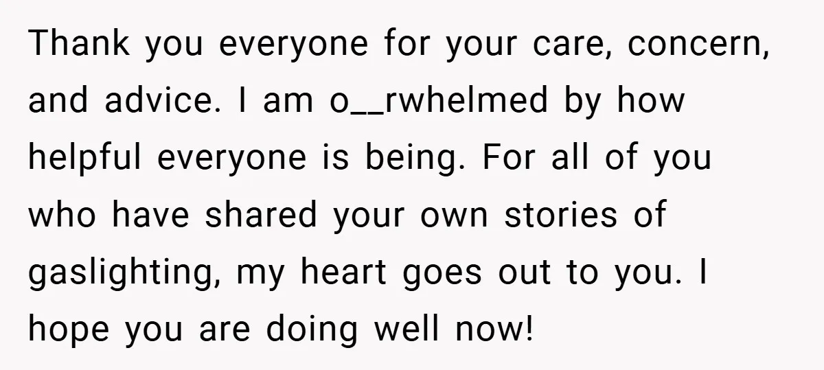 Thank you everyone for your care, concern, and advice. I am o__rwhelmed by how helpful everyone is being. For all of you who have shared your own stories of gaslighting,...
