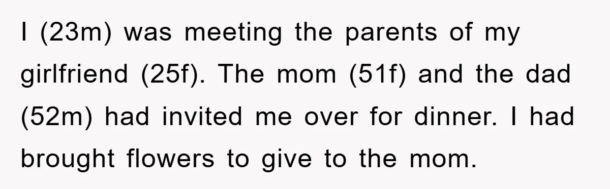 I (23m) was meeting the parents of my girlfriend (25f). The mom (51f) and the dad (52m) had invited me over for dinner. I had brought flowers to give to...