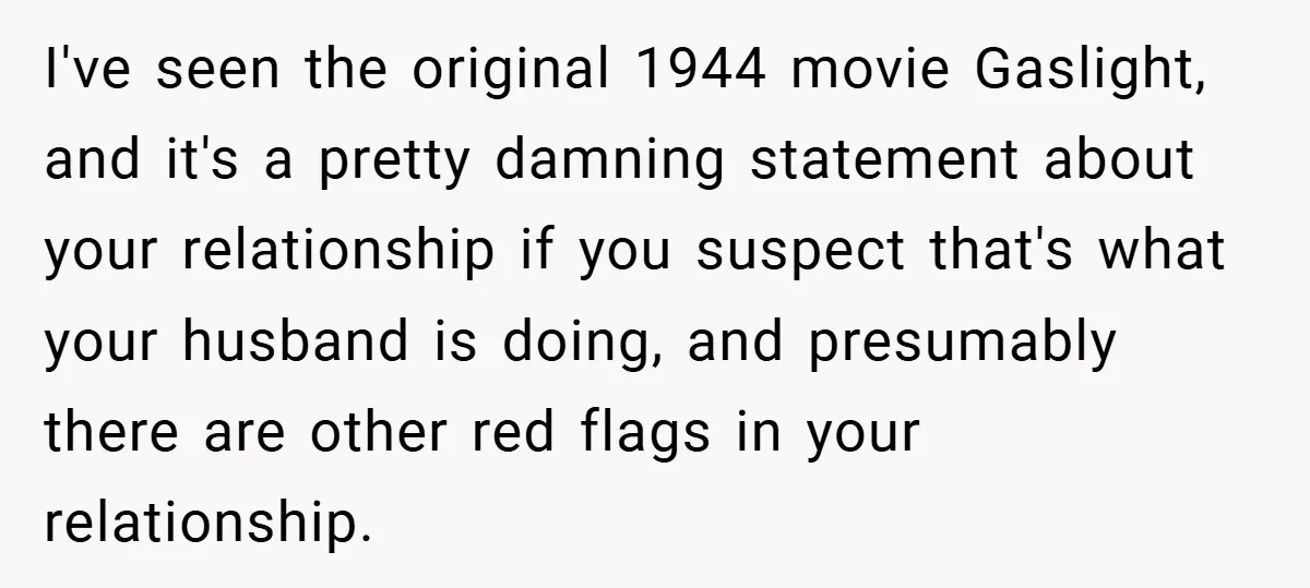 I've seen the original 1944 movie Gaslight, and it's a pretty damning statement about your relationship if you suspect that's what your husband is doing, and presumably there are other...