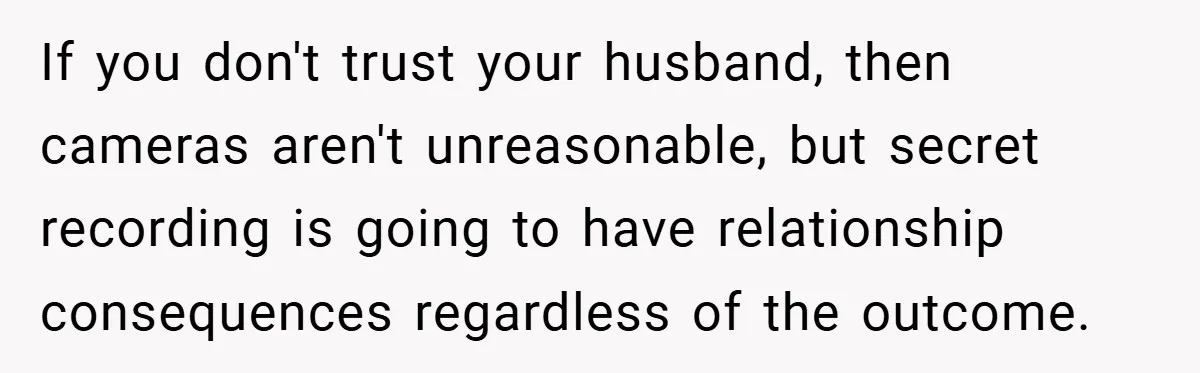 If you don't trust your husband, then cameras aren't unreasonable, but secret recording is going to have relationship consequences regardless of the outcome.