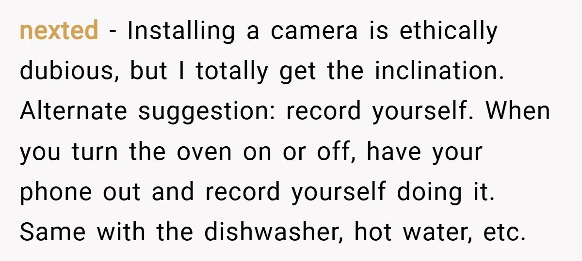 nexted − Installing a camera is ethically dubious, but I totally get the inclination. Alternate suggestion: record yourself. When you turn the oven on or off, have your phone out...