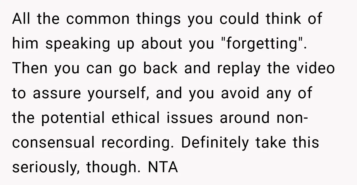 All the common things you could think of him speaking up about you "forgetting". Then you can go back and replay the video to assure yourself, and you avoid any...