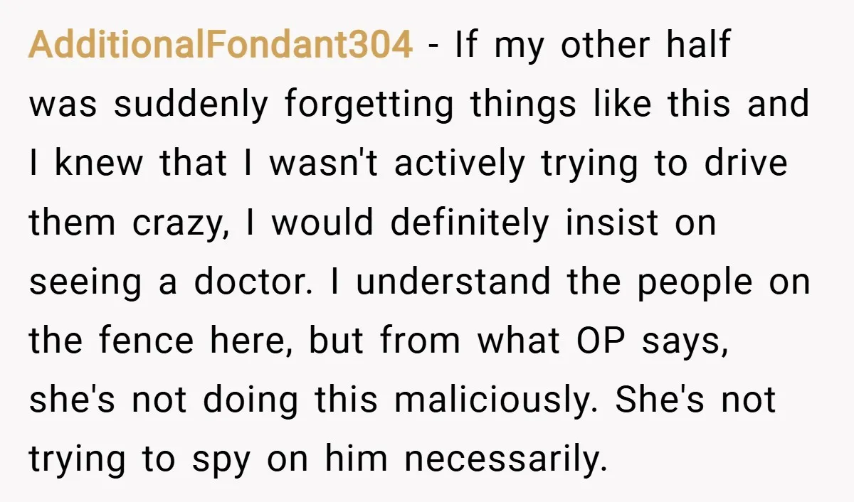 AdditionalFondant304 − If my other half was suddenly forgetting things like this and I knew that I wasn't actively trying to drive them crazy, I would definitely insist on seeing...