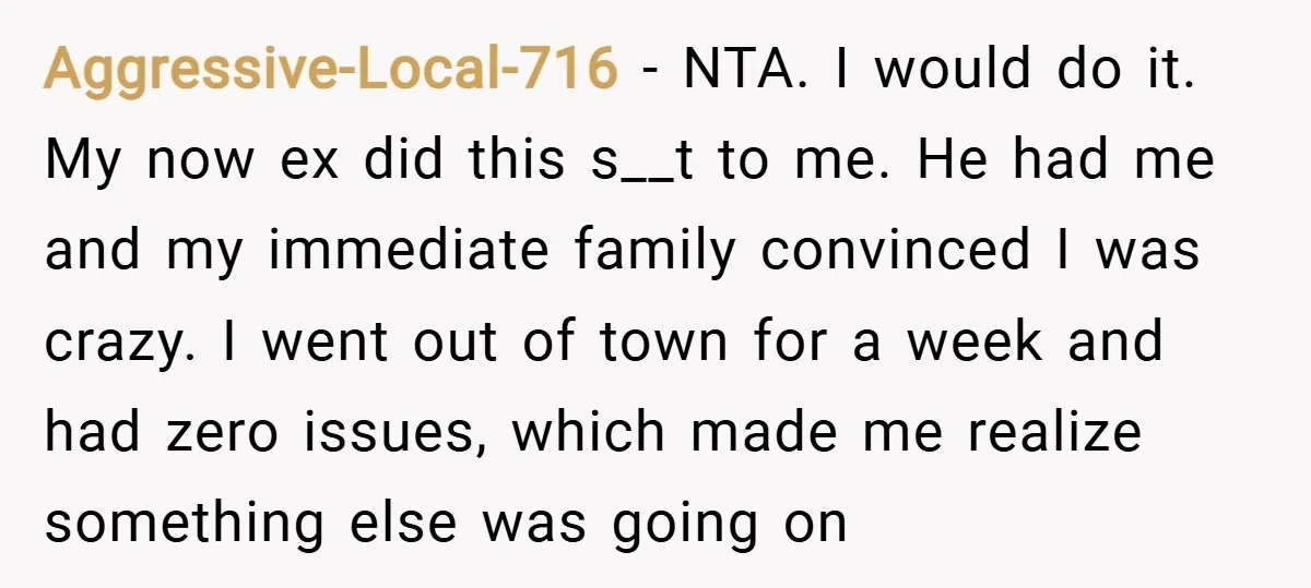 Aggressive-Local-716 − NTA. I would do it. My now ex did this s__t to me. He had me and my immediate family convinced I was crazy. I went out of...