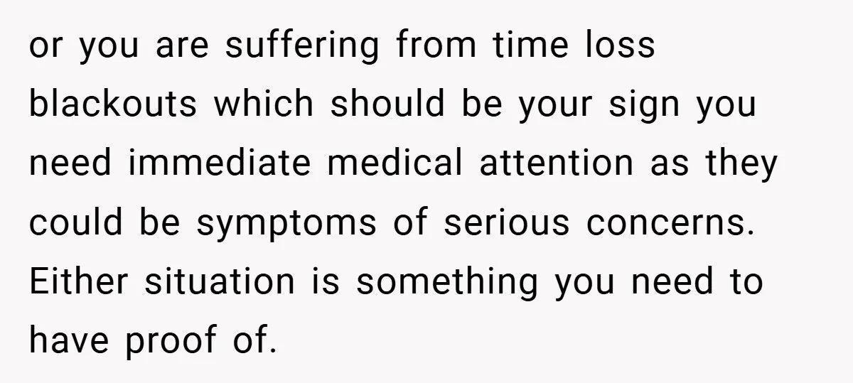 or you are suffering from time loss blackouts which should be your sign you need immediate medical attention as they could be symptoms of serious concerns. Either situation is something...