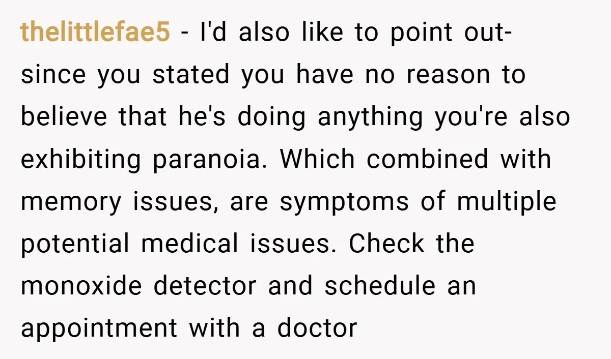thelittlefae5 − I'd also like to point out- since you stated you have no reason to believe that he's doing anything you're also exhibiting paranoia. Which combined with memory issues,...