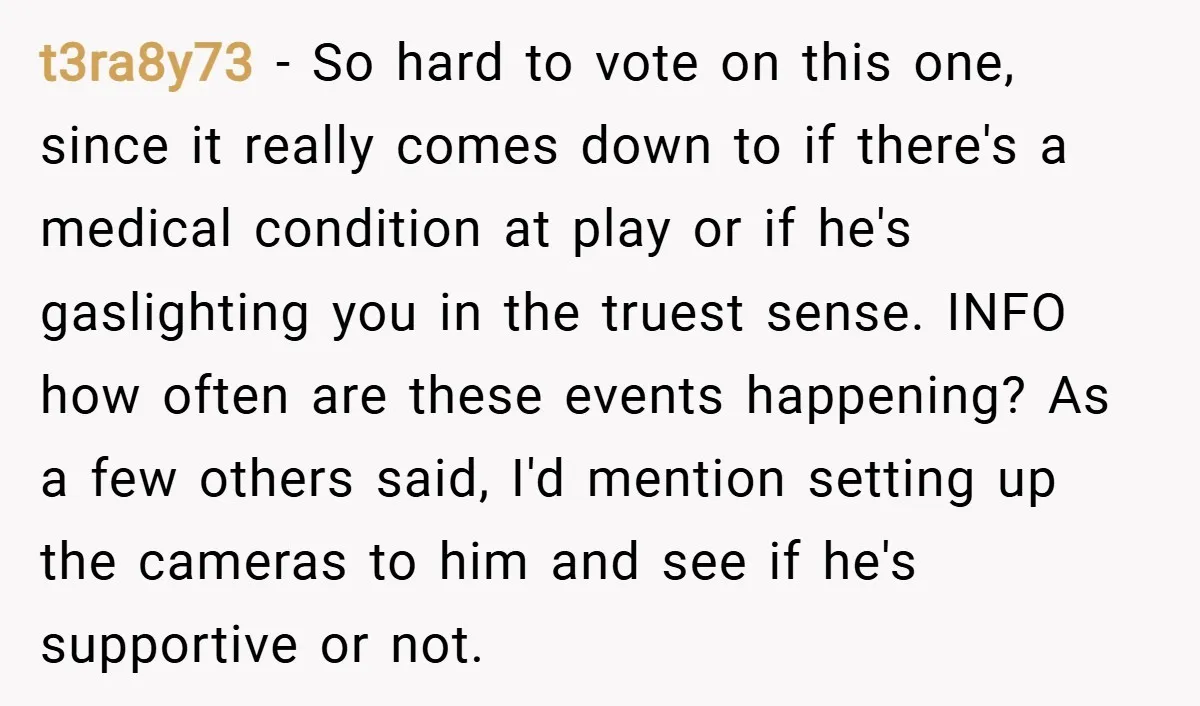 t3ra8y73 − So hard to vote on this one, since it really comes down to if there's a medical condition at play or if he's gaslighting you in the truest...