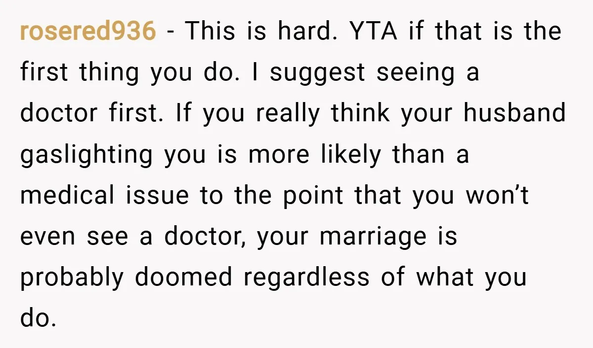 rosered936 − This is hard. YTA if that is the first thing you do. I suggest seeing a doctor first. If you really think your husband gaslighting you is more...