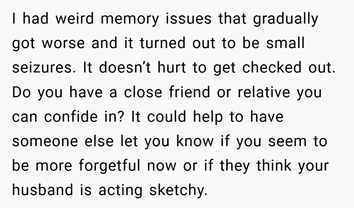 I had weird memory issues that gradually got worse and it turned out to be small seizures. It doesn’t hurt to get checked out. Do you have a close friend...