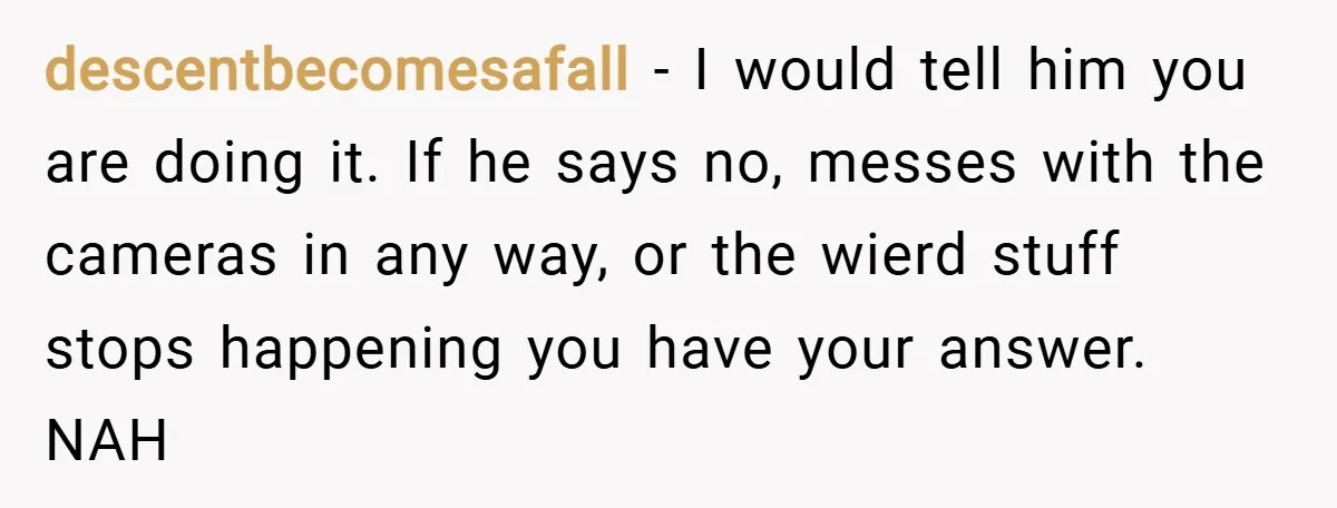 descentbecomesafall − I would tell him you are doing it. If he says no, messes with the cameras in any way, or the wierd stuff stops happening you have your...