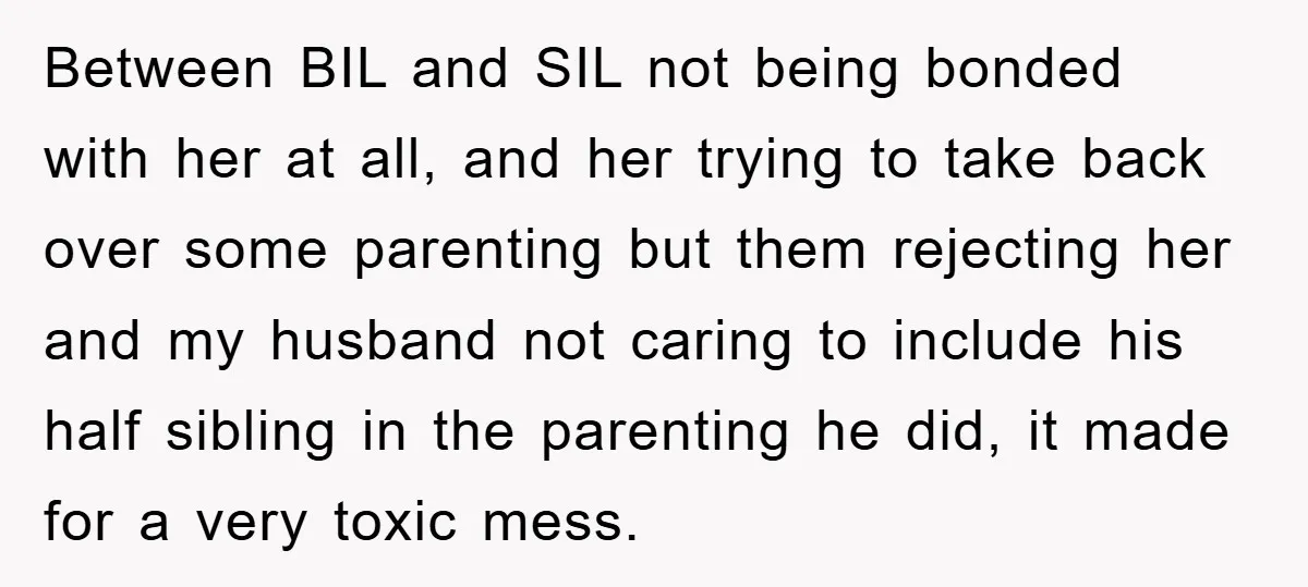 Between BIL and SIL not being bonded with her at all, and her trying to take back over some parenting but them rejecting her and my husband not caring to...