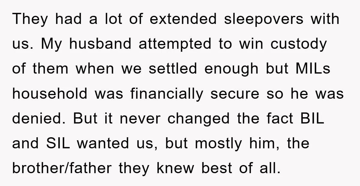 They had a lot of extended sleepovers with us. My husband attempted to win custody of them when we settled enough but MILs household was financially secure so he was...
