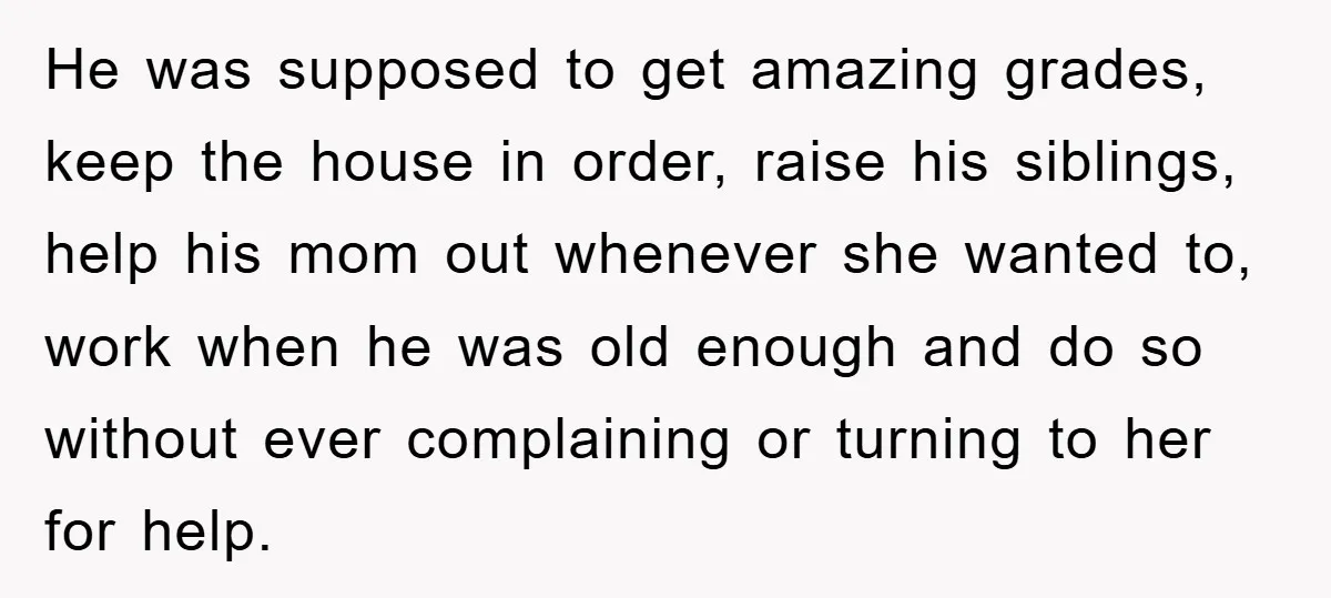 He was supposed to get amazing grades, keep the house in order, raise his siblings, help his mom out whenever she wanted to, work when he was old enough and...