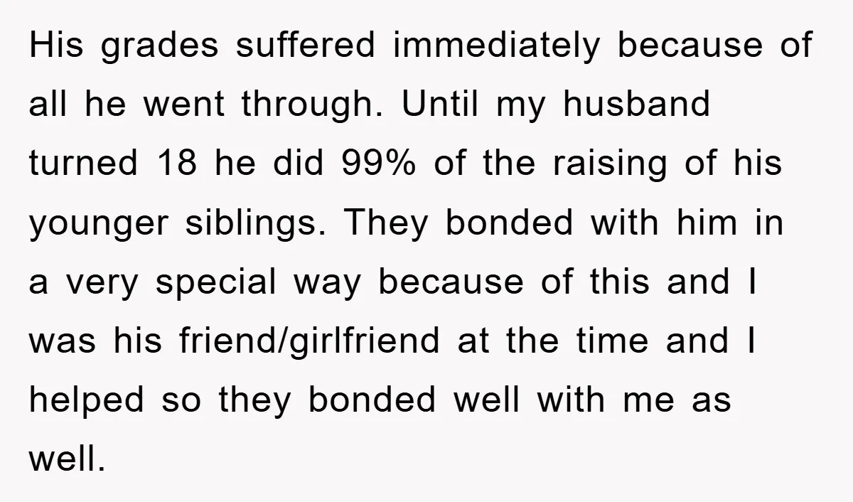 His grades suffered immediately because of all he went through. Until my husband turned 18 he did 99% of the raising of his younger siblings. They bonded with him in...
