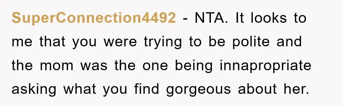 SuperConnection4492 − NTA. It looks to me that you were trying to be polite and the mom was the one being innapropriate asking what you find gorgeous about her.