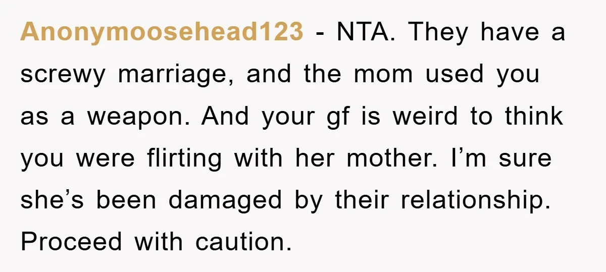 Anonymoosehead123 − NTA. They have a screwy marriage, and the mom used you as a weapon. And your gf is weird to think you were flirting with her mother. I’m...