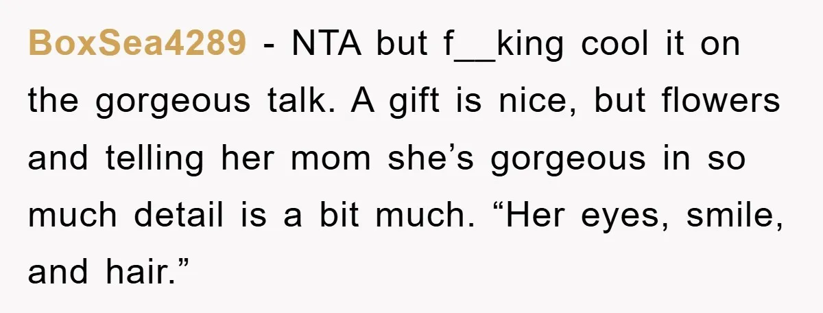 BoxSea4289 − NTA but f__king cool it on the gorgeous talk. A gift is nice, but flowers and telling her mom she’s gorgeous in so much detail is a bit...