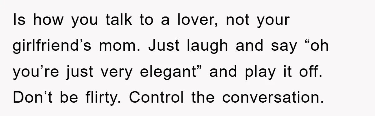 Is how you talk to a lover, not your girlfriend’s mom. Just laugh and say “oh you’re just very elegant” and play it off. Don’t be flirty. Control the conversation.