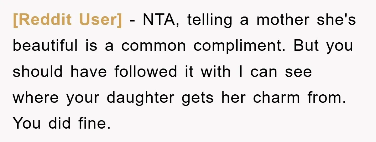 [Reddit User] − NTA, telling a mother she's beautiful is a common compliment. But you should have followed it with I can see where your daughter gets her charm from....
