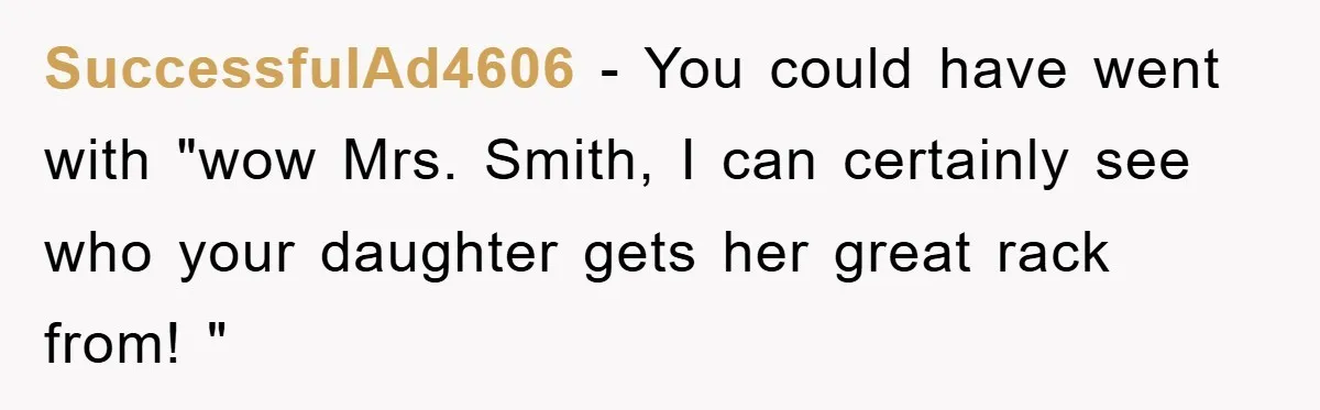 SuccessfulAd4606 − You could have went with "wow Mrs. Smith, I can certainly see who your daughter gets her great rack from! "
