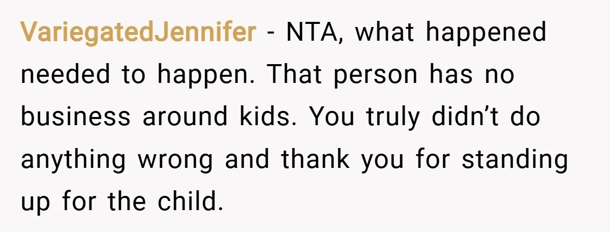 VariegatedJennifer − NTA, what happened needed to happen. That person has no business around kids. You truly didn’t do anything wrong and thank you for standing up for the child.