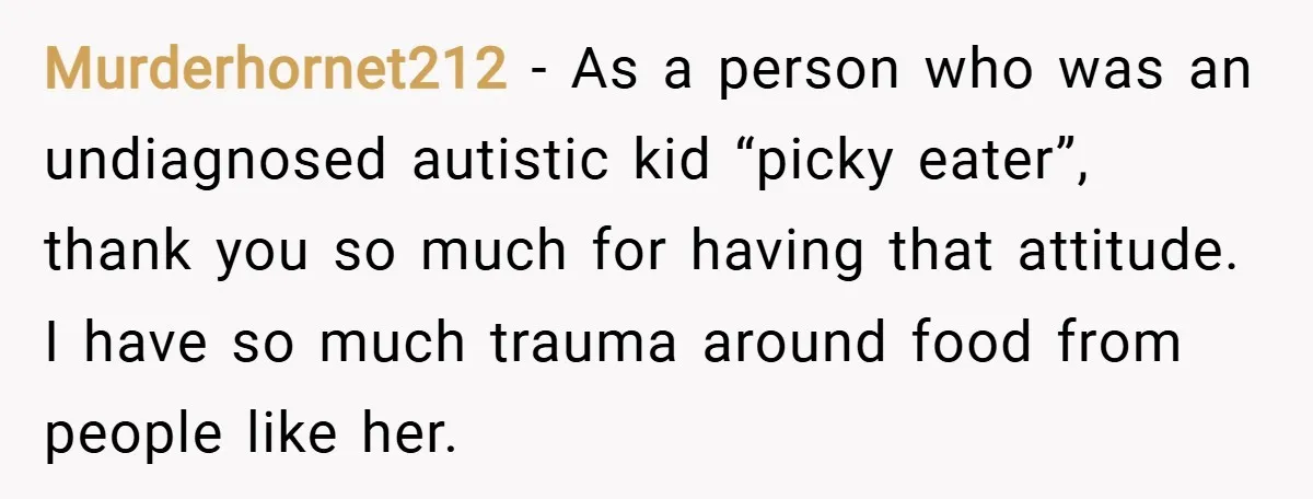 Murderhornet212 − As a person who was an undiagnosed autistic kid “picky eater”, thank you so much for having that attitude. I have so much trauma around food from people...