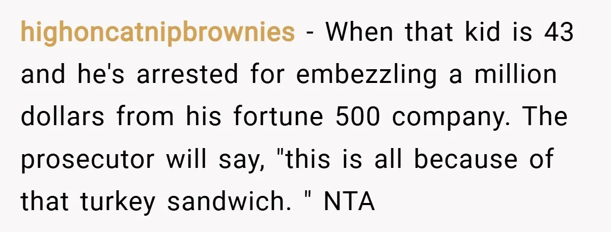 highoncatnipbrownies − When that kid is 43 and he's arrested for embezzling a million dollars from his fortune 500 company. The prosecutor will say, "this is all because of that...