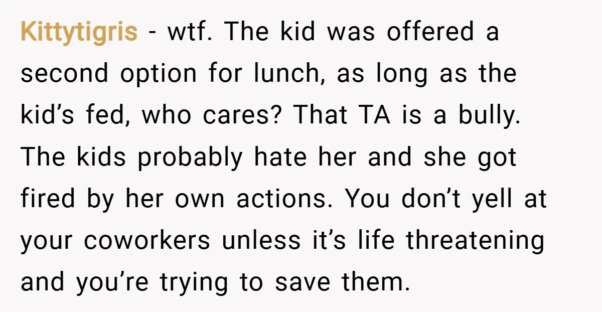 Kittytigris − wtf. The kid was offered a second option for lunch, as long as the kid’s fed, who cares? That TA is a bully. The kids probably hate her...