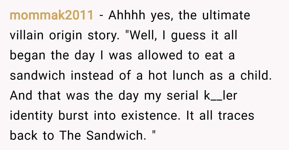 mommak2011 − Ahhhh yes, the ultimate villain origin story. "Well, I guess it all began the day I was allowed to eat a sandwich instead of a hot lunch as...