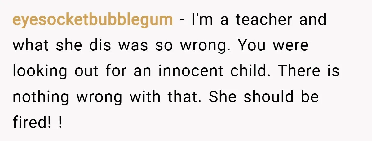 eyesocketbubblegum − I'm a teacher and what she dis was so wrong. You were looking out for an innocent child. There is nothing wrong with that. She should be fired!...