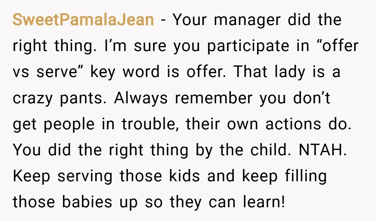 SweetPamalaJean − Your manager did the right thing. I’m sure you participate in “offer vs serve” key word is offer. That lady is a crazy pants. Always remember you don’t...
