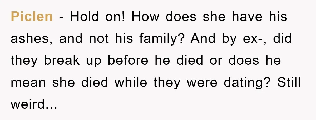 Piclen − Hold on! How does she have his ashes, and not his family? And by ex-, did they break up before he died or does he mean she died...
