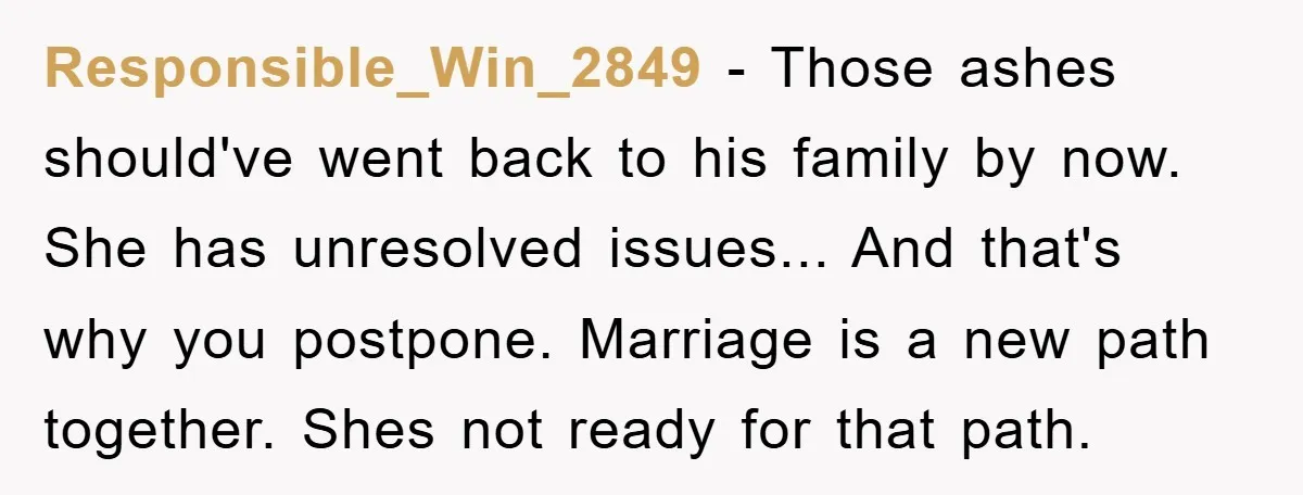Responsible_Win_2849 − Those ashes should've went back to his family by now. She has unresolved issues... And that's why you postpone. Marriage is a new path together. Shes not ready...