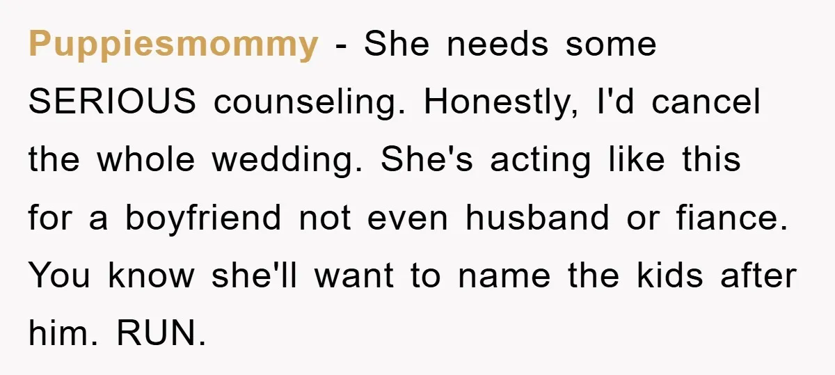 Puppiesmommy − She needs some SERIOUS counseling. Honestly, I'd cancel the whole wedding. She's acting like this for a boyfriend not even husband or fiance. You know she'll want to...
