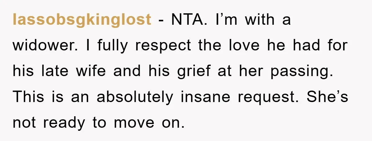 lassobsgkinglost − NTA. I’m with a widower. I fully respect the love he had for his late wife and his grief at her passing. This is an absolutely insane request....