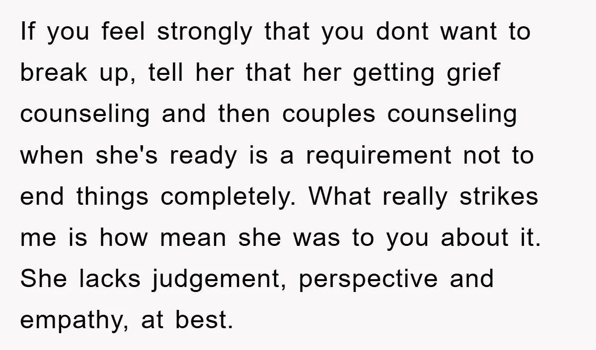 If you feel strongly that you dont want to break up, tell her that her getting grief counseling and then couples counseling when she's ready is a requirement not to...