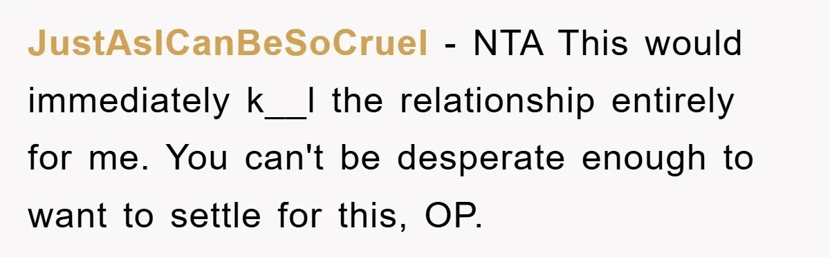 JustAsICanBeSoCruel − NTA This would immediately k__l the relationship entirely for me. You can't be desperate enough to want to settle for this, OP.