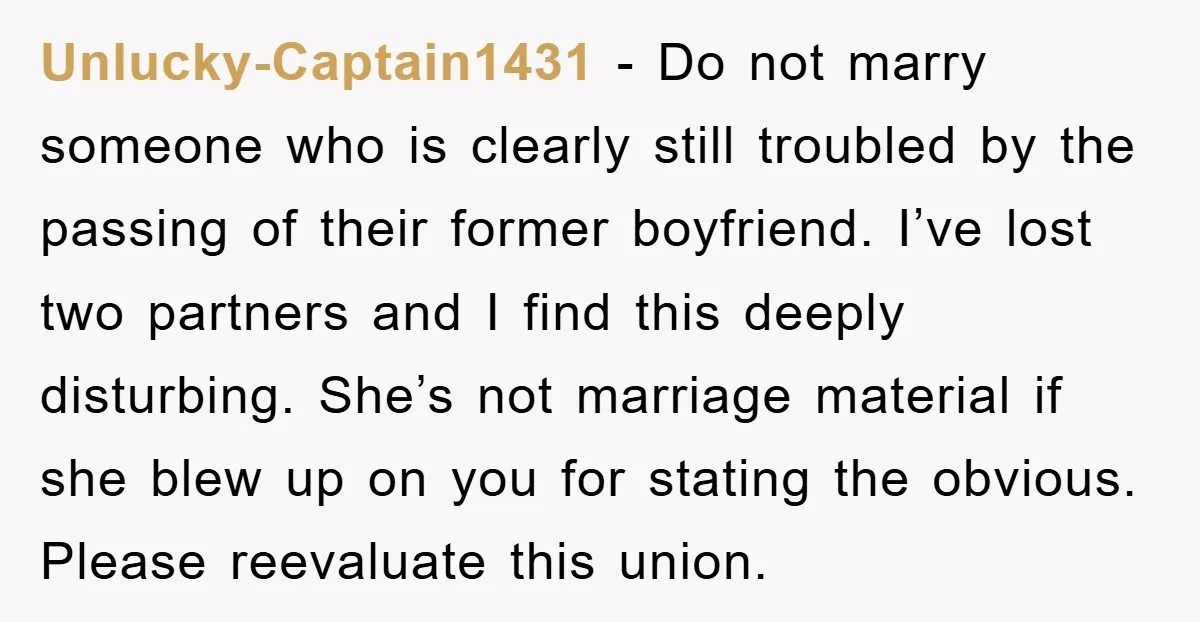 Unlucky-Captain1431 − Do not marry someone who is clearly still troubled by the passing of their former boyfriend. I’ve lost two partners and I find this deeply disturbing. She’s not...