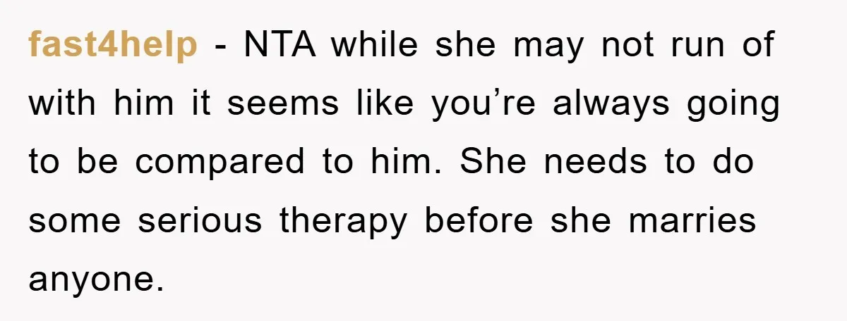 fast4help − NTA while she may not run of with him it seems like you’re always going to be compared to him. She needs to do some serious therapy before...