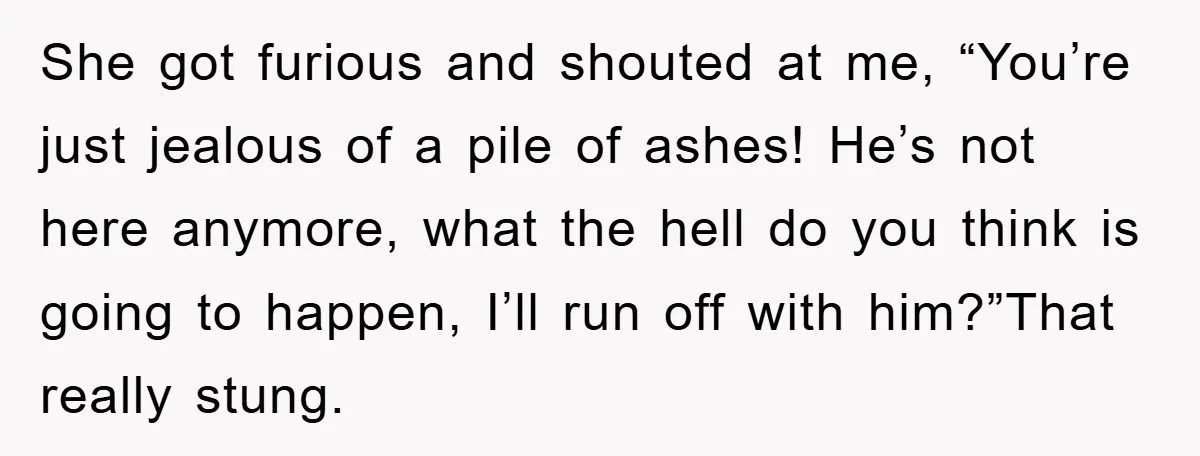She got furious and shouted at me, “You’re just jealous of a pile of ashes! He’s not here anymore, what the hell do you think is going to happen, I’ll...