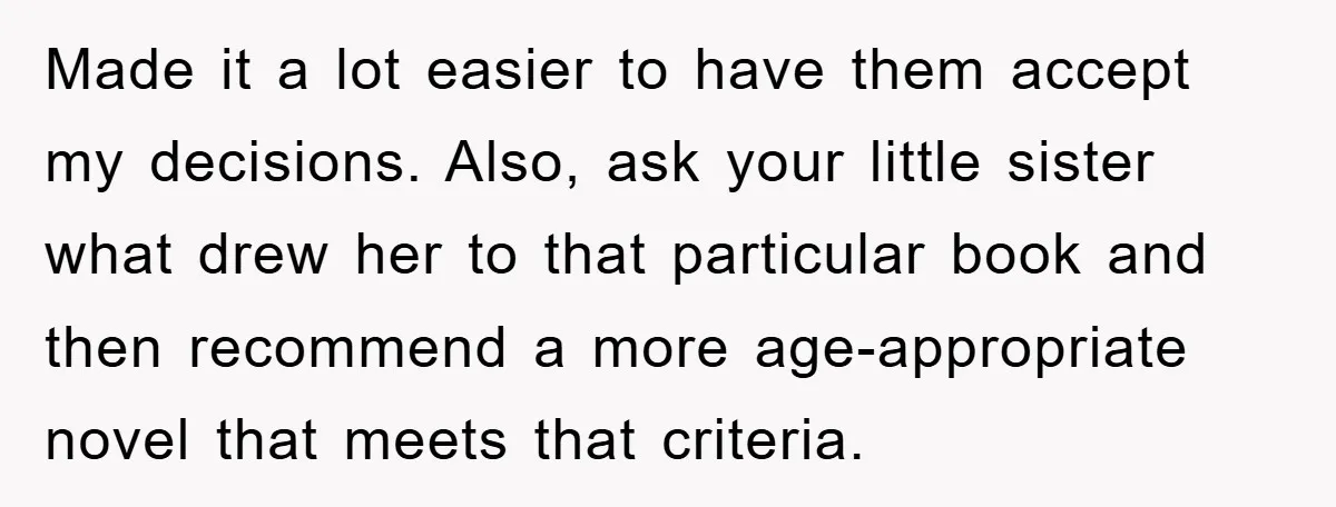 Made it a lot easier to have them accept my decisions. Also, ask your little sister what drew her to that particular book and then recommend a more age-appropriate novel...