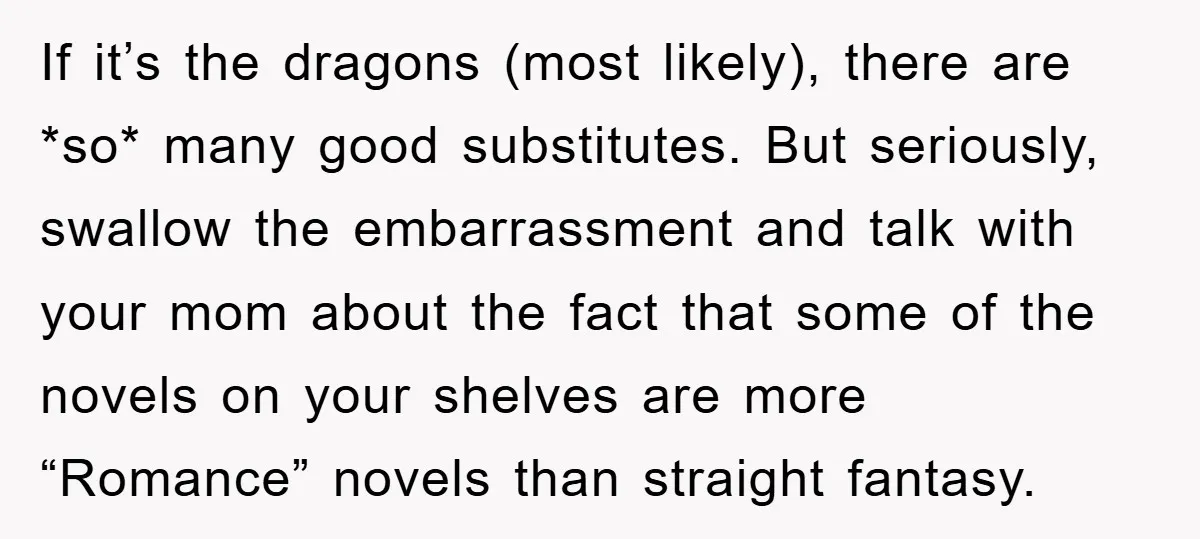 If it’s the dragons (most likely), there are *so* many good substitutes. But seriously, swallow the embarrassment and talk with your mom about the fact that some of the novels...