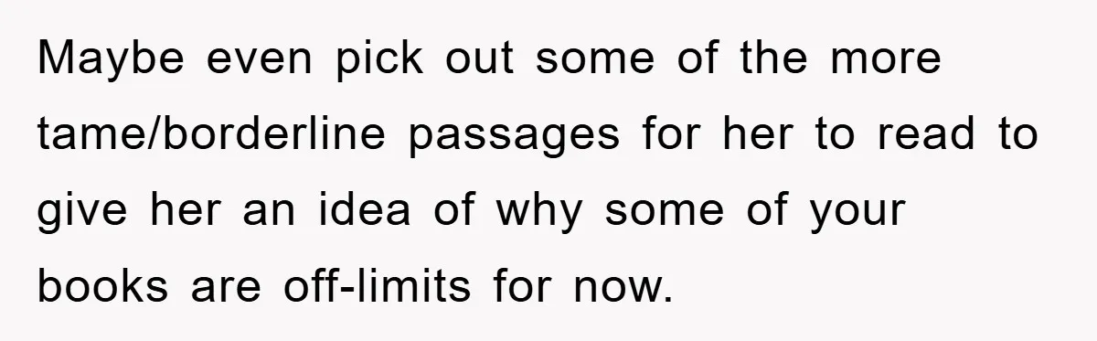 Maybe even pick out some of the more tame/borderline passages for her to read to give her an idea of why some of your books are off-limits for now.