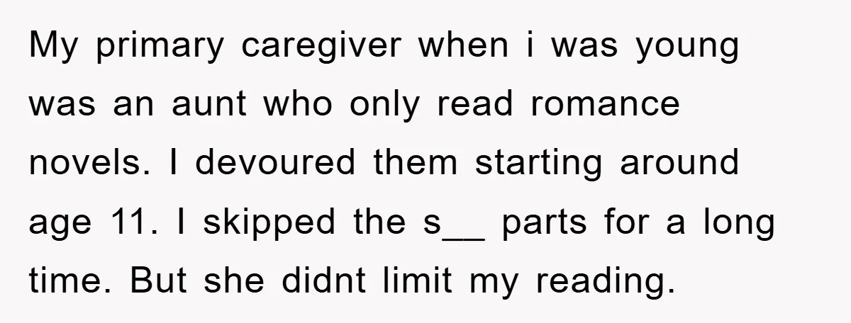 My primary caregiver when i was young was an aunt who only read romance novels. I devoured them starting around age 11. I skipped the s__ parts for a long...