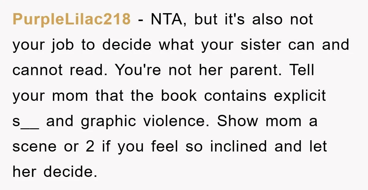 PurpleLilac218 − NTA, but it's also not your job to decide what your sister can and cannot read. You're not her parent. Tell your mom that the book contains explicit...