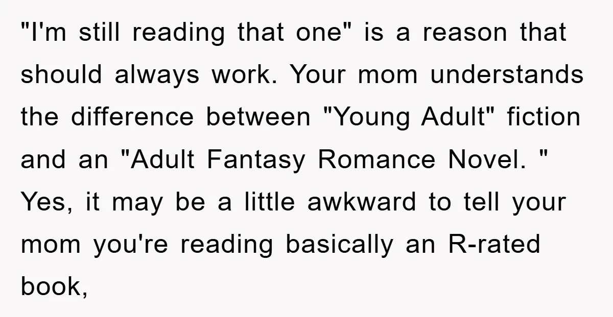 "I'm still reading that one" is a reason that should always work. Your mom understands the difference between "Young Adult" fiction and an "Adult Fantasy Romance Novel. " Yes, it...