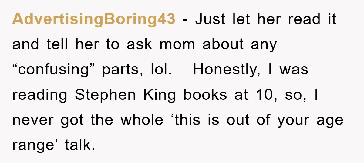 AdvertisingBoring43 − Just let her read it and tell her to ask mom about any “confusing” parts, lol. Honestly, I was reading Stephen King books at 10, so, I never...