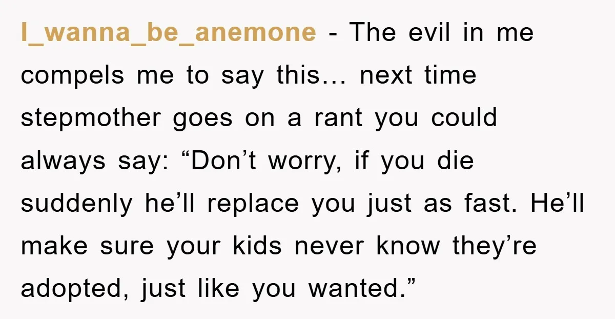I_wanna_be_anemone − The evil in me compels me to say this… next time stepmother goes on a rant you could always say: “Don’t worry, if you die suddenly he’ll replace...