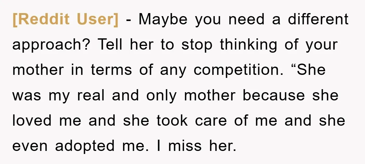 [Reddit User] − Maybe you need a different approach? Tell her to stop thinking of your mother in terms of any competition. “She was my real and only mother because...