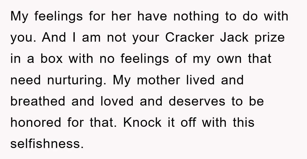 My feelings for her have nothing to do with you. And I am not your Cracker Jack prize in a box with no feelings of my own that need nurturing....